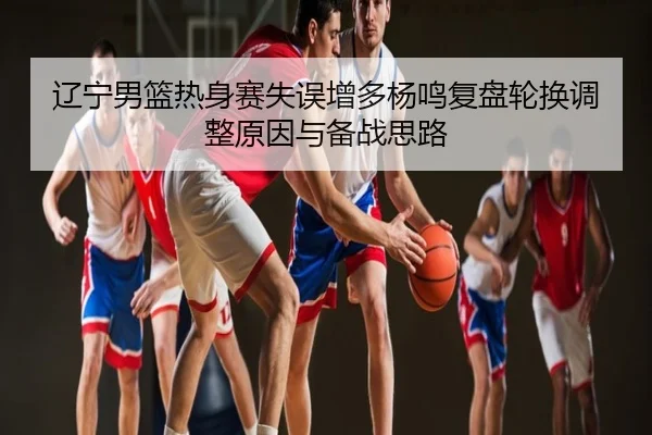 辽宁男篮热身赛失误增多杨鸣复盘轮换调整原因与备战思路